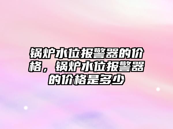 鍋爐水位報警器的價格，鍋爐水位報警器的價格是多少