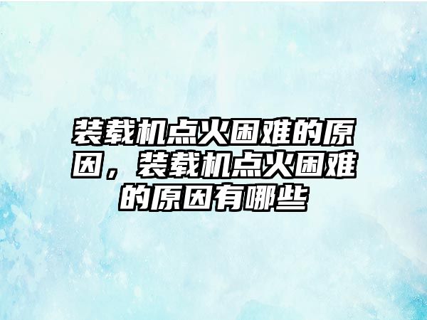 裝載機點火困難的原因，裝載機點火困難的原因有哪些