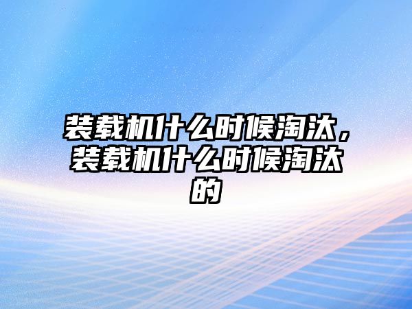 裝載機什么時候淘汰，裝載機什么時候淘汰的