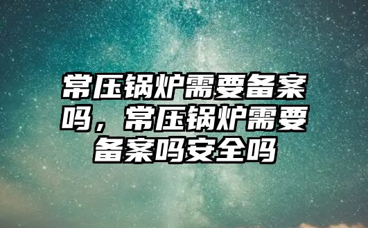 常壓鍋爐需要備案嗎，常壓鍋爐需要備案嗎安全嗎