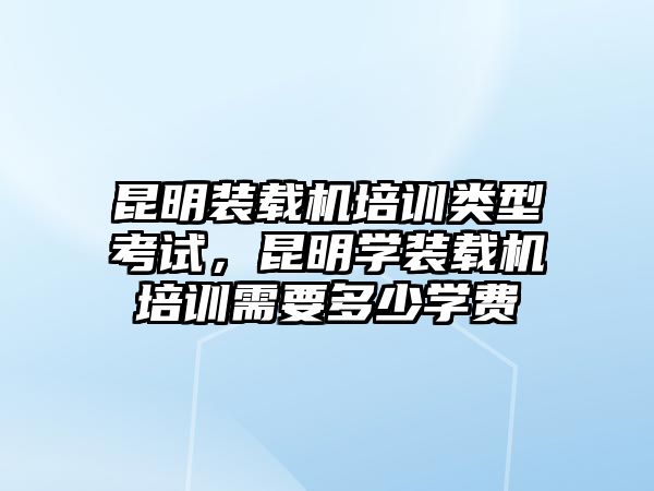 昆明裝載機(jī)培訓(xùn)類型考試，昆明學(xué)裝載機(jī)培訓(xùn)需要多少學(xué)費