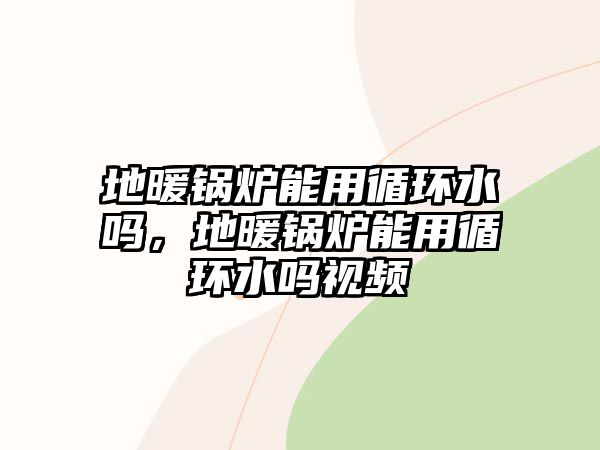 地暖鍋爐能用循環(huán)水嗎，地暖鍋爐能用循環(huán)水嗎視頻