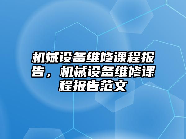 機(jī)械設(shè)備維修課程報告，機(jī)械設(shè)備維修課程報告范文