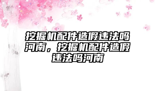 挖掘機配件造假違法嗎河南，挖掘機配件造假違法嗎河南