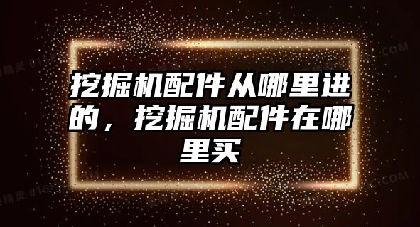 挖掘機配件從哪里進的，挖掘機配件在哪里買