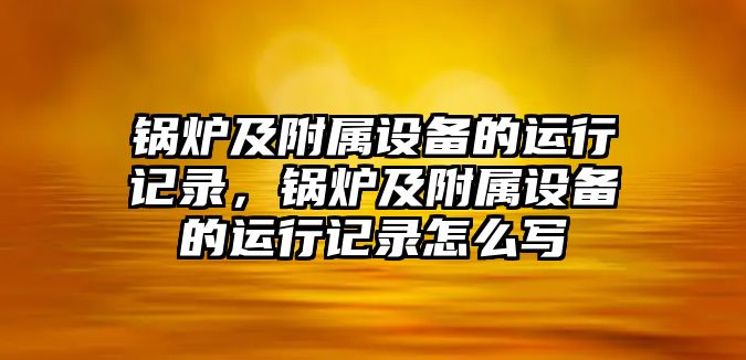 鍋爐及附屬設備的運行記錄，鍋爐及附屬設備的運行記錄怎么寫