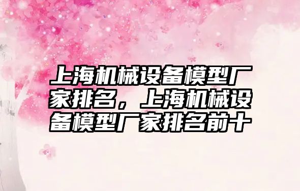 上海機械設備模型廠家排名，上海機械設備模型廠家排名前十