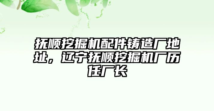 撫順挖掘機配件鑄造廠地址，遼寧撫順挖掘機廠歷任廠長