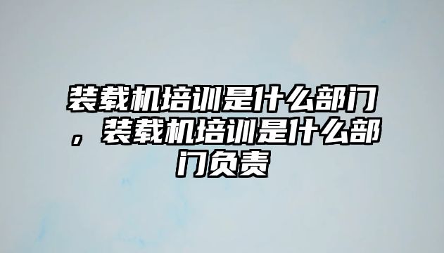 裝載機培訓(xùn)是什么部門，裝載機培訓(xùn)是什么部門負(fù)責(zé)