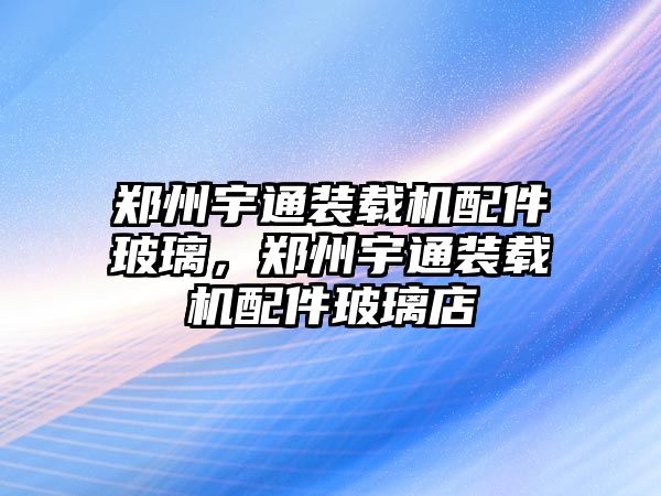 鄭州宇通裝載機(jī)配件玻璃，鄭州宇通裝載機(jī)配件玻璃店