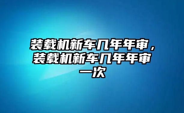 裝載機(jī)新車幾年年審，裝載機(jī)新車幾年年審一次