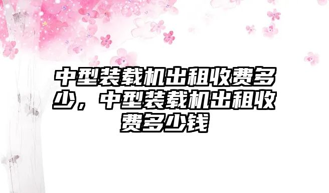 中型裝載機(jī)出租收費(fèi)多少，中型裝載機(jī)出租收費(fèi)多少錢