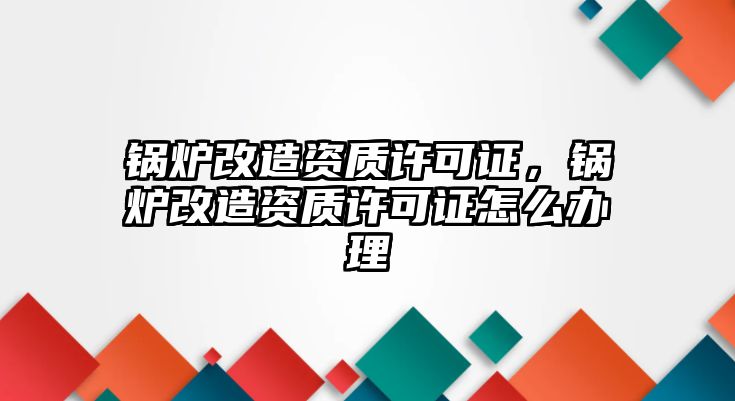 鍋爐改造資質(zhì)許可證，鍋爐改造資質(zhì)許可證怎么辦理