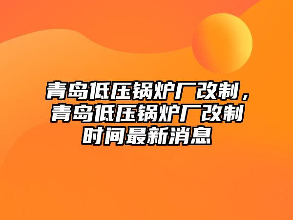 青島低壓鍋爐廠改制，青島低壓鍋爐廠改制時間最新消息