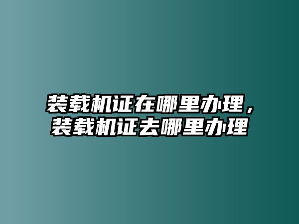 裝載機證在哪里辦理，裝載機證去哪里辦理