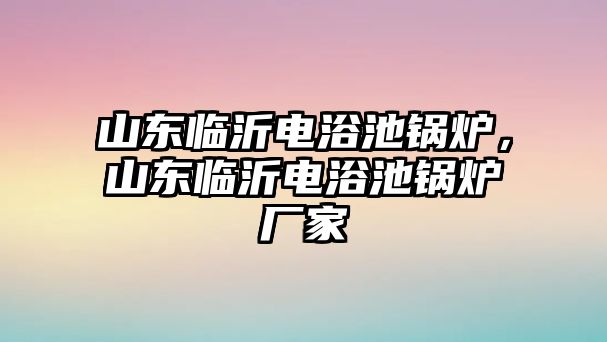 山東臨沂電浴池鍋爐，山東臨沂電浴池鍋爐廠家