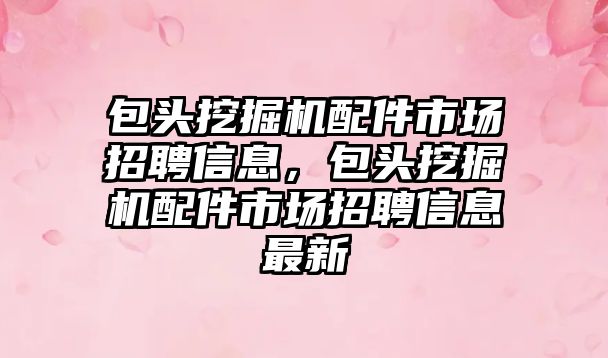 包頭挖掘機配件市場招聘信息，包頭挖掘機配件市場招聘信息最新