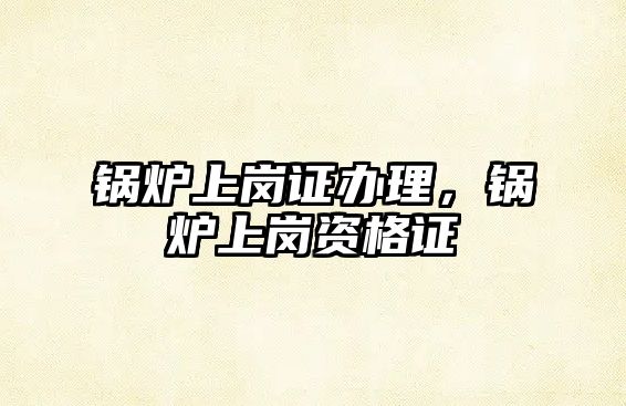 鍋爐上崗證辦理，鍋爐上崗資格證