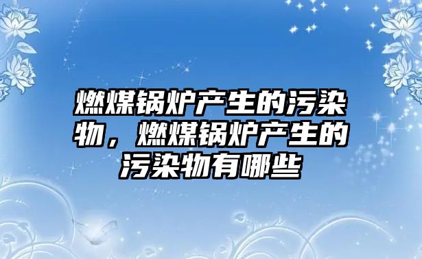 燃煤鍋爐產生的污染物，燃煤鍋爐產生的污染物有哪些