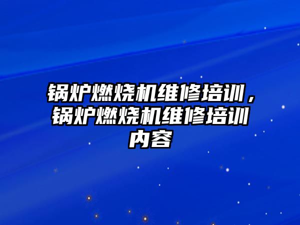 鍋爐燃燒機維修培訓，鍋爐燃燒機維修培訓內容