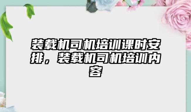 裝載機司機培訓(xùn)課時安排，裝載機司機培訓(xùn)內(nèi)容