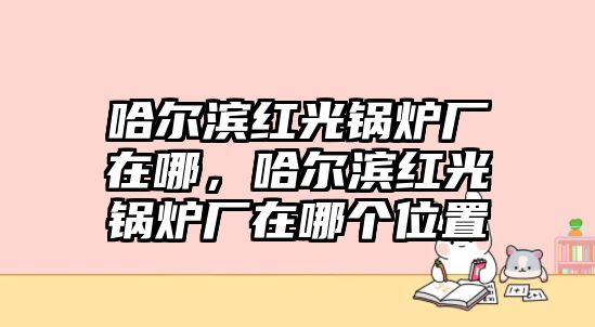 哈爾濱紅光鍋爐廠在哪，哈爾濱紅光鍋爐廠在哪個位置