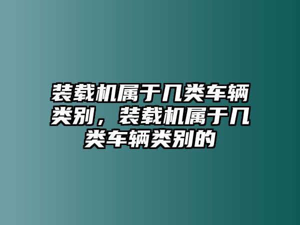 裝載機(jī)屬于幾類車輛類別，裝載機(jī)屬于幾類車輛類別的