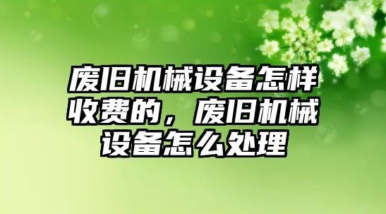 廢舊機(jī)械設(shè)備怎樣收費(fèi)的，廢舊機(jī)械設(shè)備怎么處理