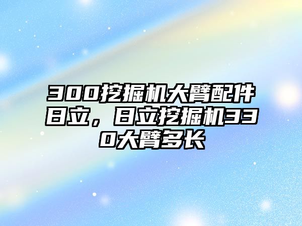 300挖掘機(jī)大臂配件日立，日立挖掘機(jī)330大臂多長