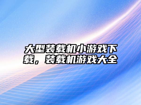 大型裝載機小游戲下載，裝載機游戲大全