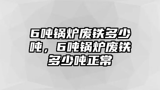 6噸鍋爐廢鐵多少噸，6噸鍋爐廢鐵多少噸正常