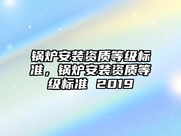 鍋爐安裝資質等級標準，鍋爐安裝資質等級標準 2019