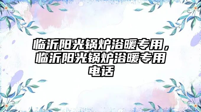 臨沂陽(yáng)光鍋爐浴暖專用，臨沂陽(yáng)光鍋爐浴暖專用電話