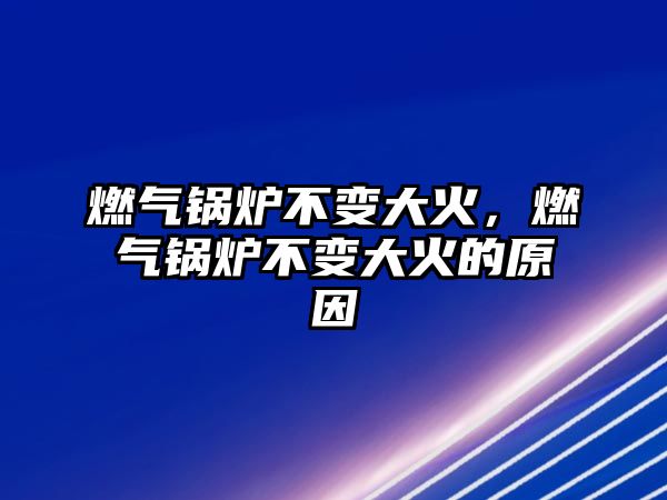 燃氣鍋爐不變大火，燃氣鍋爐不變大火的原因