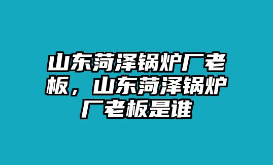 山東菏澤鍋爐廠老板，山東菏澤鍋爐廠老板是誰