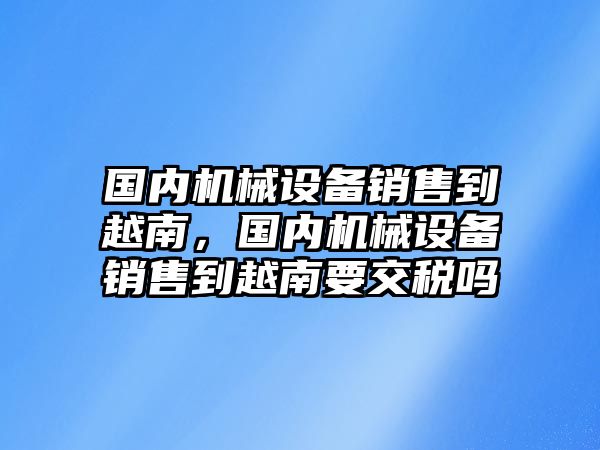 國(guó)內(nèi)機(jī)械設(shè)備銷(xiāo)售到越南，國(guó)內(nèi)機(jī)械設(shè)備銷(xiāo)售到越南要交稅嗎