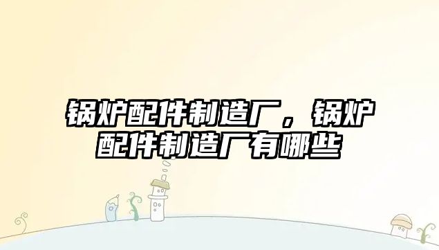 鍋爐配件制造廠，鍋爐配件制造廠有哪些