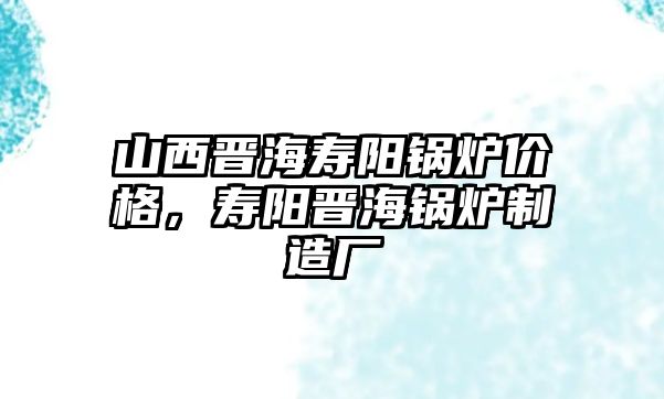 山西晉海壽陽鍋爐價格，壽陽晉海鍋爐制造廠