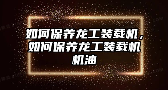 如何保養(yǎng)龍工裝載機，如何保養(yǎng)龍工裝載機機油