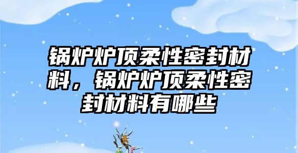 鍋爐爐頂柔性密封材料，鍋爐爐頂柔性密封材料有哪些