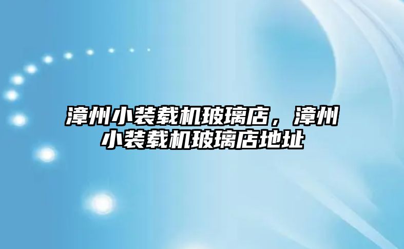 漳州小裝載機玻璃店，漳州小裝載機玻璃店地址