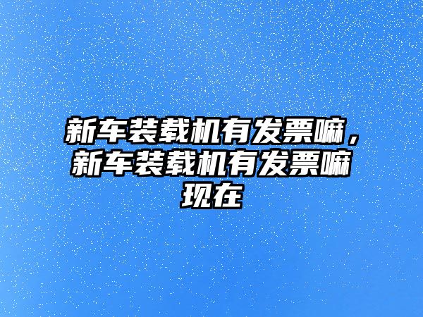 新車裝載機(jī)有發(fā)票嘛，新車裝載機(jī)有發(fā)票嘛現(xiàn)在