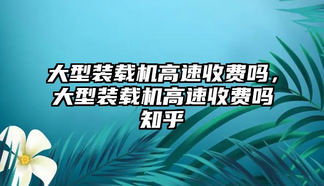 大型裝載機高速收費嗎，大型裝載機高速收費嗎知乎