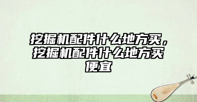 挖掘機配件什么地方買，挖掘機配件什么地方買便宜