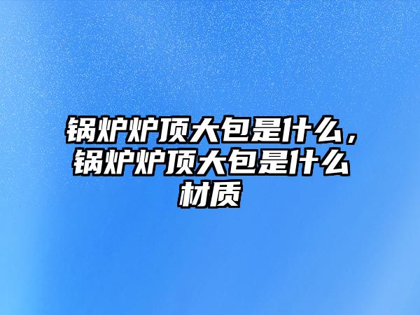 鍋爐爐頂大包是什么，鍋爐爐頂大包是什么材質(zhì)