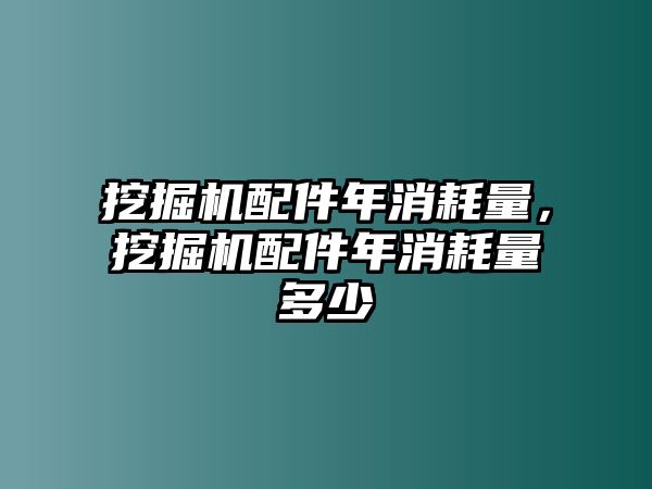 挖掘機配件年消耗量，挖掘機配件年消耗量多少