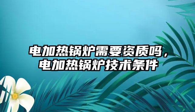 電加熱鍋爐需要資質(zhì)嗎，電加熱鍋爐技術條件