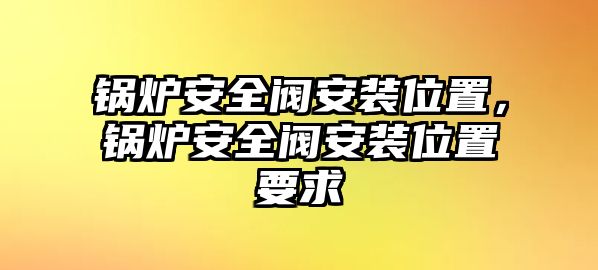 鍋爐安全閥安裝位置，鍋爐安全閥安裝位置要求