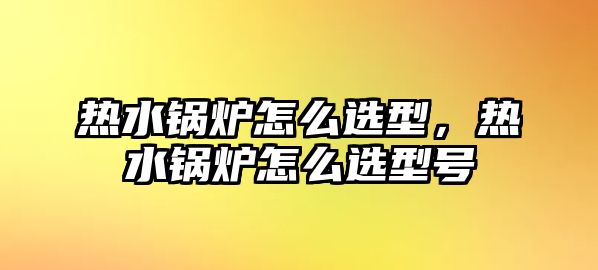 熱水鍋爐怎么選型，熱水鍋爐怎么選型號