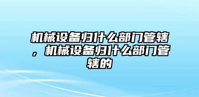 機(jī)械設(shè)備歸什么部門管轄，機(jī)械設(shè)備歸什么部門管轄的